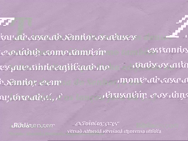 Tirou da casa do Senhor os deuses estranhos e o ídolo, como também todos os altares que tinha edificado no monte da casa do Senhor, e em Jerusalém, e os lançou