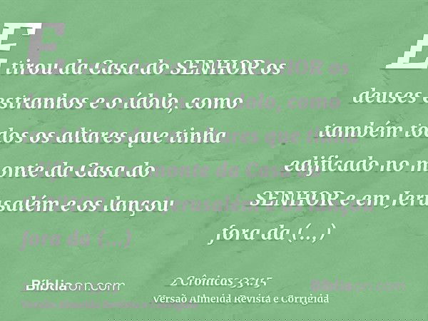 E tirou da Casa do SENHOR os deuses estranhos e o ídolo, como também todos os altares que tinha edificado no monte da Casa do SENHOR e em Jerusalém e os lançou