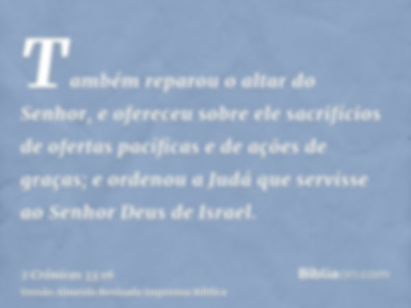 Também reparou o altar do Senhor, e ofereceu sobre ele sacrifícios de ofertas pacíficas e de ações de graças; e ordenou a Judá que servisse ao Senhor Deus de Is