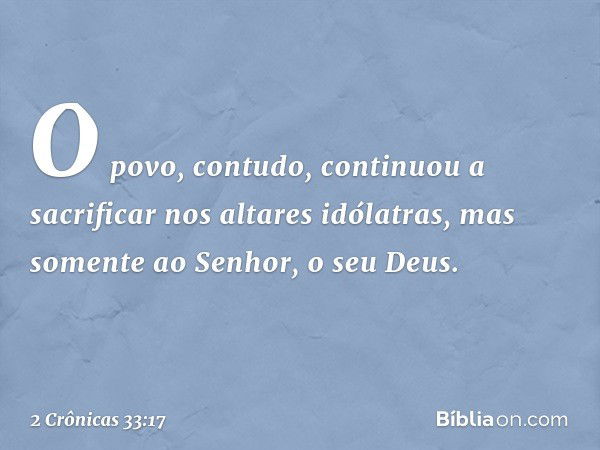 O povo, contudo, con­tinuou a sacrificar nos altares idólatras, mas somente ao Senhor, o seu Deus. -- 2 Crônicas 33:17