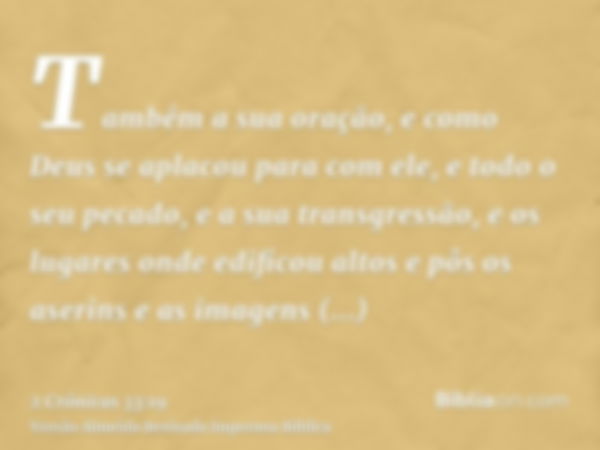 Também a sua oração, e como Deus se aplacou para com ele, e todo o seu pecado, e a sua transgressão, e os lugares onde edificou altos e pôs os aserins e as imag