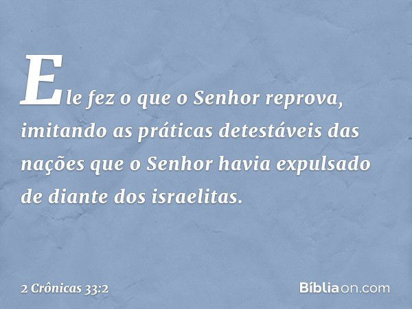 Ele fez o que o Senhor reprova, imitando as práticas detestáveis das nações que o Senhor havia expulsado de dian­te dos israelitas. -- 2 Crônicas 33:2