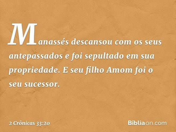 Ma­nassés descansou com os seus antepassados e foi sepultado em sua propriedade. E seu filho Amom foi o seu sucessor. -- 2 Crônicas 33:20