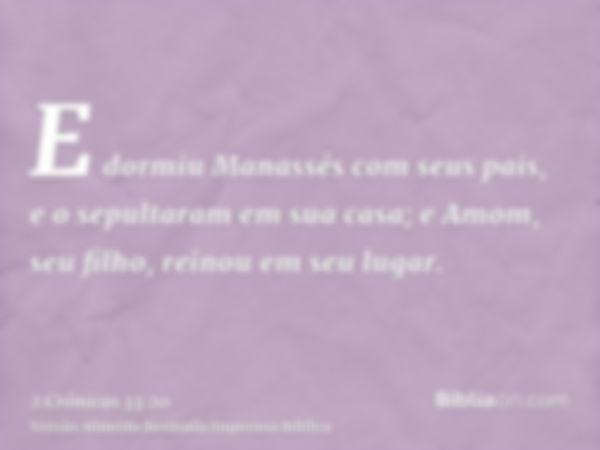 E dormiu Manassés com seus pais, e o sepultaram em sua casa; e Amom, seu filho, reinou em seu lugar.