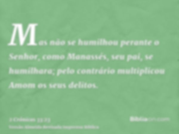 Mas não se humilhou perante o Senhor, como Manassés, seu pai, se humilhara; pelo contrário multiplicou Amom os seus delitos.