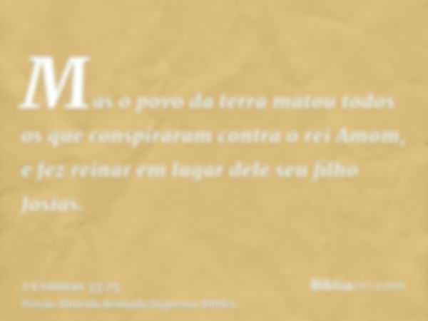 Mas o povo da terra matou todos os que conspiraram contra o rei Amom, e fez reinar em lugar dele seu filho Josias.