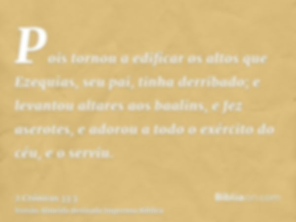 Pois tornou a edificar os altos que Ezequias, seu pai, tinha derribado; e levantou altares aos baalins, e fez aserotes, e adorou a todo o exército do céu, e o s