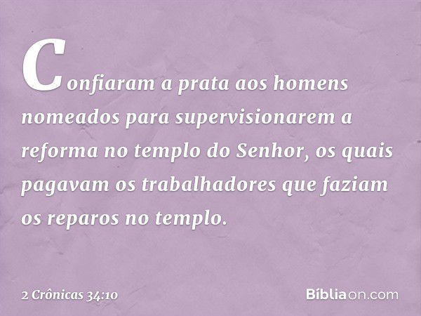 Confiaram a prata aos homens nomeados para supervisionarem a reforma no templo do Senhor, os quais pagavam os trabalhadores que faziam os reparos no templo. -- 