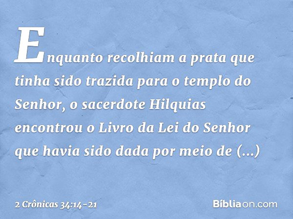 Enquanto recolhiam a prata que tinha sido trazida para o templo do Senhor, o sacerdote Hilquias encontrou o Livro da Lei do Senhor que havia sido dada por meio 