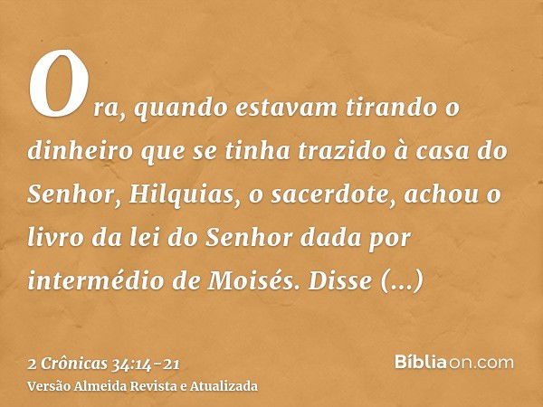 Ora, quando estavam tirando o dinheiro que se tinha trazido à casa do Senhor, Hilquias, o sacerdote, achou o livro da lei do Senhor dada por intermédio de Moisé