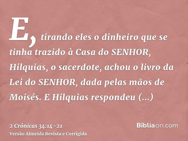 E, tirando eles o dinheiro que se tinha trazido à Casa do SENHOR, Hilquias, o sacerdote, achou o livro da Lei do SENHOR, dada pelas mãos de Moisés.E Hilquias re