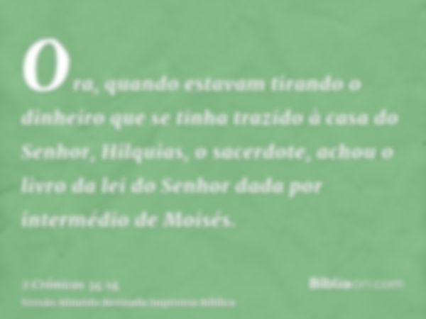 Ora, quando estavam tirando o dinheiro que se tinha trazido à casa do Senhor, Hilquias, o sacerdote, achou o livro da lei do Senhor dada por intermédio de Moisé