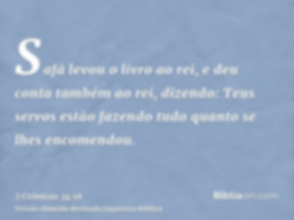 Safã levou o livro ao rei, e deu conta também ao rei, dizendo: Teus servos estão fazendo tudo quanto se lhes encomendou.