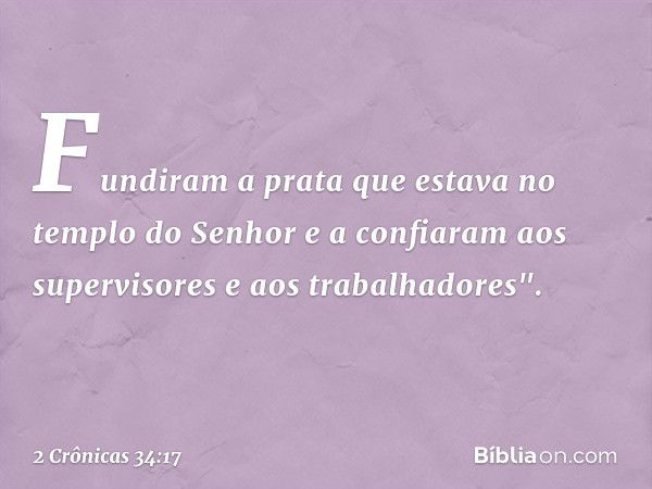 Fundiram a prata que estava no templo do Senhor e a con­fiaram aos supervisores e aos trabalhadores". -- 2 Crônicas 34:17