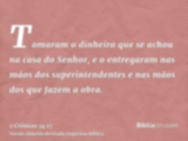 Tomaram o dinheiro que se achou na casa do Senhor, e o entregaram nas mãos dos superintendentes e nas mãos dos que fazem a obra.