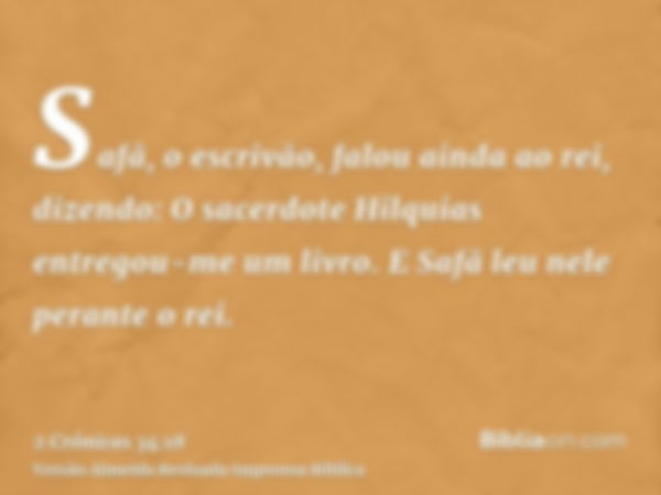 Safã, o escrivão, falou ainda ao rei, dizendo: O sacerdote Hilquias entregou-me um livro. E Safã leu nele perante o rei.