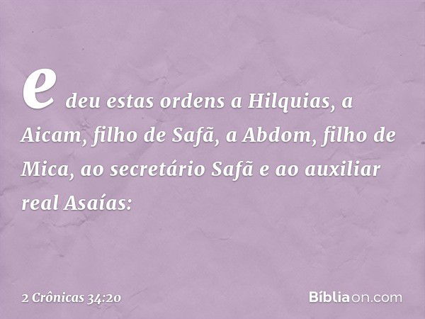 e deu estas ordens a Hilquias, a Aicam, filho de Safã, a Abdom, filho de Mica, ao secretário Safã e ao auxiliar real Asaías: -- 2 Crônicas 34:20