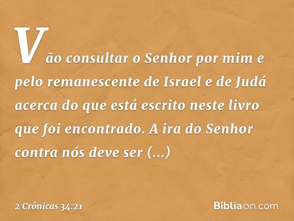 "Vão consultar o Senhor por mim e pelo remanescente de Israel e de Judá acerca do que está escrito neste livro que foi encontrado. ­A ira do Senhor contra nós d