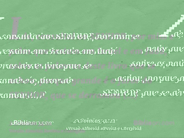 Ide, consultai ao SENHOR, por mim e pelos que restam em Israel e em Judá, sobre as palavras deste livro que se achou, porque grande é o furor do SENHOR, que se 