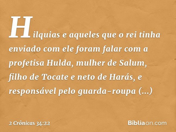 Hilquias e aqueles que o rei tinha enviado com ele foram falar com a profetisa Hul­da, mulher de Salum, filho de Tocate e neto de Harás, e responsável pelo guar