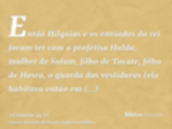 Então Hilquias e os enviados do rei foram ter com a profetisa Hulda, mulher de Salum, filho de Tocate, filho de Hasra, o guarda das vestiduras (ela habitava ent