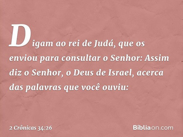 Di­gam ao rei de Judá, que os enviou para consultar o Senhor: Assim diz o Senhor, o Deus de Israel, acer­ca das palavras que você ouviu: -- 2 Crônicas 34:26