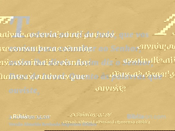 Todavia ao rei de Judá, que vos enviou para consultar ao Senhor, assim lhe direis: Assim diz o Senhor, Deus de Israel: Quanto às palavras que ouviste,