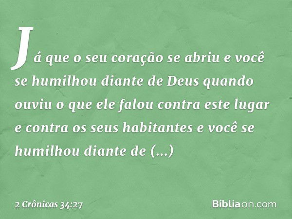 'Já que o seu coração se abriu e você se humilhou diante de Deus quan­do ouviu o que ele falou contra este lugar e contra os seus habitantes e você se humilhou 