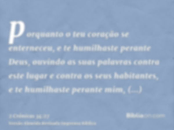 porquanto o teu coração se enterneceu, e te humilhaste perante Deus, ouvindo as suas palavras contra este lugar e contra os seus habitantes, e te humilhaste per