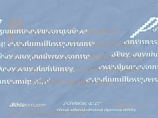porquanto o teu coração se enterneceu, e te humilhaste perante Deus, ouvindo as suas palavras contra este lugar e contra os seus habitantes, e te humilhaste per
