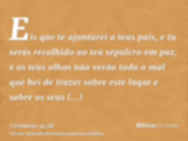 Eis que te ajuntarei a teus pais, e tu serás recolhido ao teu sepulcro em paz, e os teus olhos não verão todo o mal que hei de trazer sobre este lugar e sobre o