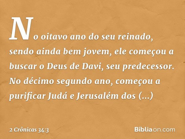 No oitavo ano do seu reinado, sendo ainda bem jovem, ele começou a buscar o Deus de Davi, seu predecessor. No décimo segundo ano, começou a purificar Judá e Jer