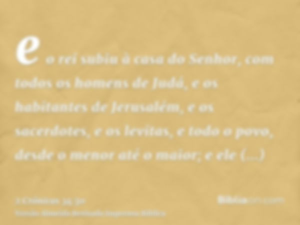 e o rei subiu à casa do Senhor, com todos os homens de Judá, e os habitantes de Jerusalém, e os sacerdotes, e os levitas, e todo o povo, desde o menor até o mai