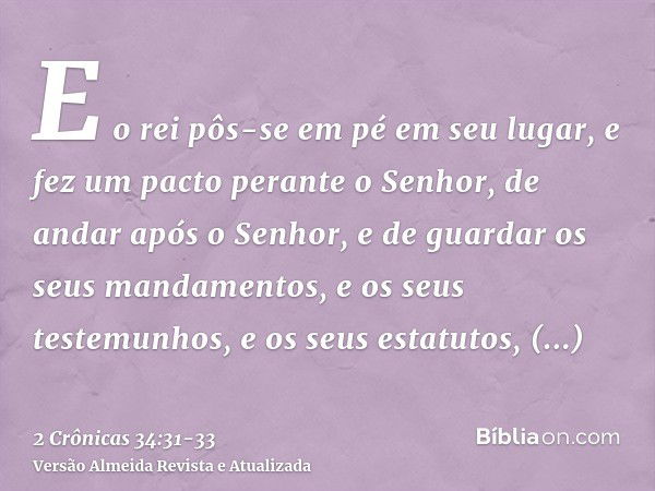 E o rei pôs-se em pé em seu lugar, e fez um pacto perante o Senhor, de andar após o Senhor, e de guardar os seus mandamentos, e os seus testemunhos, e os seus e