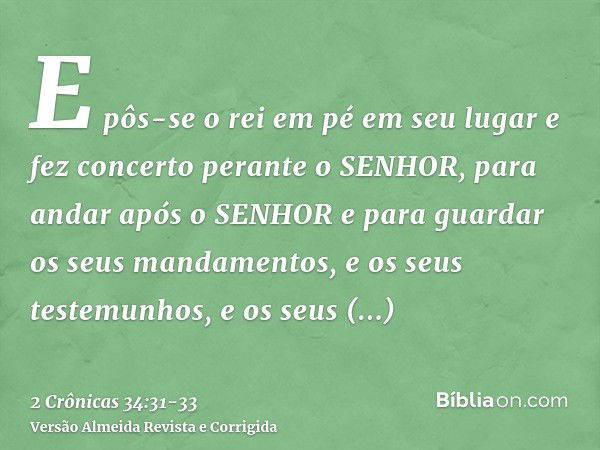 E pôs-se o rei em pé em seu lugar e fez concerto perante o SENHOR, para andar após o SENHOR e para guardar os seus mandamentos, e os seus testemunhos, e os seus