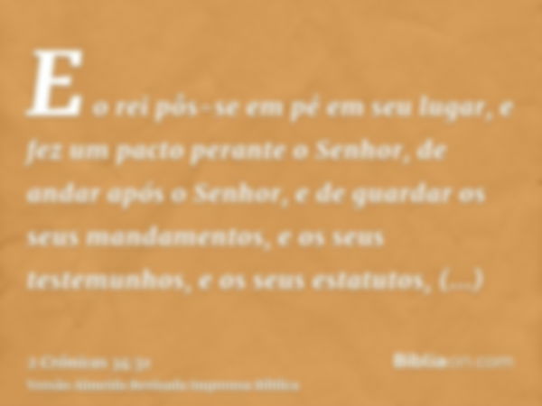 E o rei pôs-se em pé em seu lugar, e fez um pacto perante o Senhor, de andar após o Senhor, e de guardar os seus mandamentos, e os seus testemunhos, e os seus e