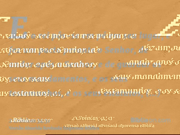 E o rei pôs-se em pé em seu lugar, e fez um pacto perante o Senhor, de andar após o Senhor, e de guardar os seus mandamentos, e os seus testemunhos, e os seus e