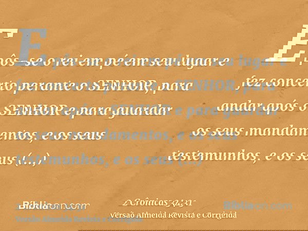 E pôs-se o rei em pé em seu lugar e fez concerto perante o SENHOR, para andar após o SENHOR e para guardar os seus mandamentos, e os seus testemunhos, e os seus