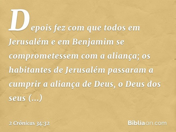 Depois fez com que todos em Jerusalém e em Benjamim se comprometessem com a ali­ança; os habitantes de Jerusalém passaram a cumprir ­a aliança de Deus, o Deus d