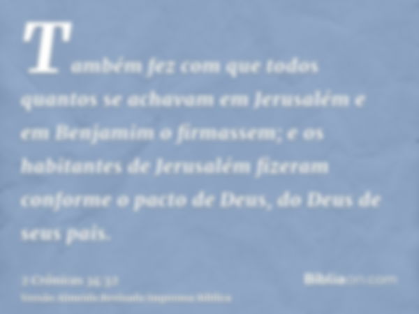 Também fez com que todos quantos se achavam em Jerusalém e em Benjamim o firmassem; e os habitantes de Jerusalém fizeram conforme o pacto de Deus, do Deus de se