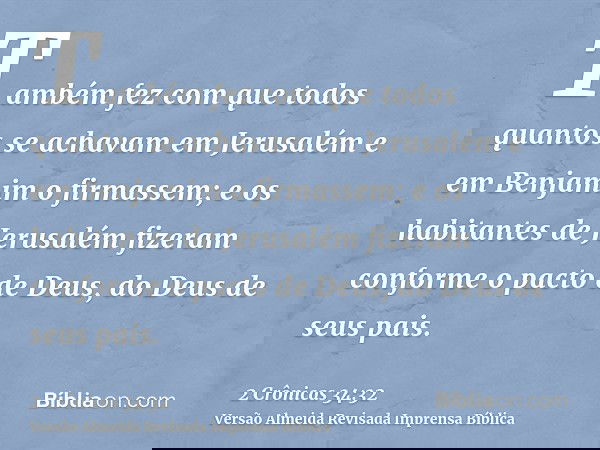 Também fez com que todos quantos se achavam em Jerusalém e em Benjamim o firmassem; e os habitantes de Jerusalém fizeram conforme o pacto de Deus, do Deus de se