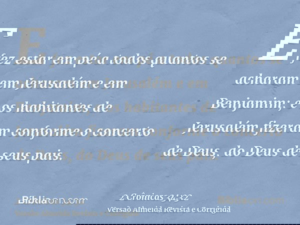 E fez estar em pé a todos quantos se acharam em Jerusalém e em Benjamim; e os habitantes de Jerusalém fizeram conforme o concerto de Deus, do Deus de seus pais.