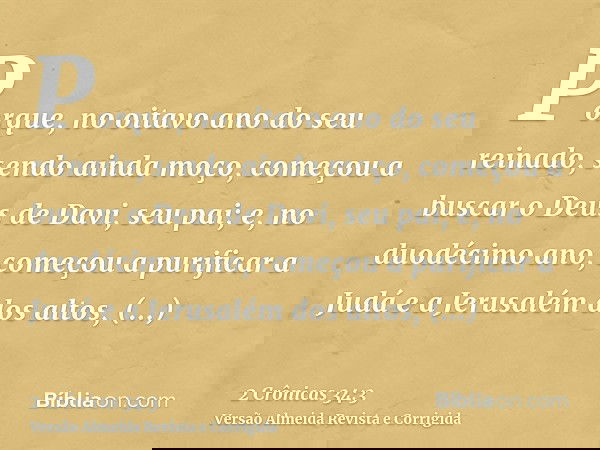 Porque, no oitavo ano do seu reinado, sendo ainda moço, começou a buscar o Deus de Davi, seu pai; e, no duodécimo ano, começou a purificar a Judá e a Jerusalém