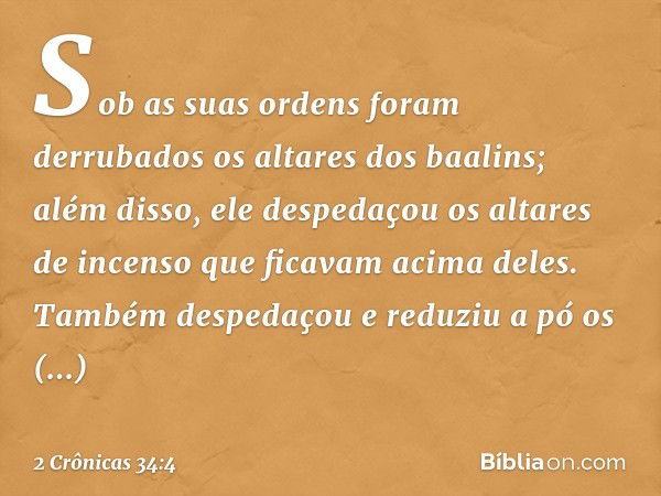 Sob as suas ordens foram derrubados os altares dos baalins; além disso, ele despedaçou os altares de incenso que ficavam acima deles. Também des­pedaçou e reduz