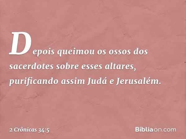 Depois que­imou os ossos dos sacerdotes sobre esses altares, purificando assim Judá e Jerusalém. -- 2 Crônicas 34:5