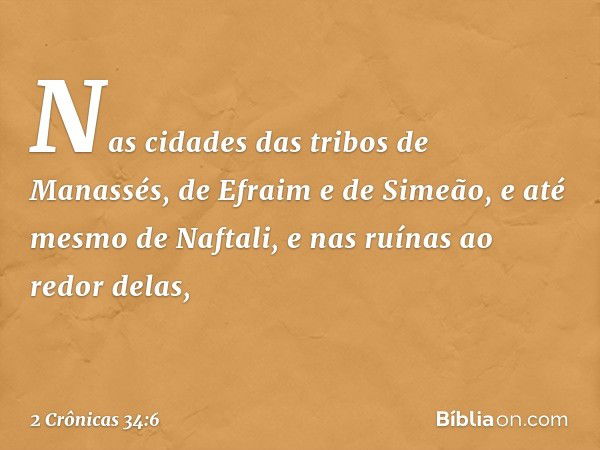 Nas cidades das tribos de Manassés, de Efra­im e de Si­meão, e até mesmo de Naftali, e nas ruínas ao redor delas, -- 2 Crônicas 34:6