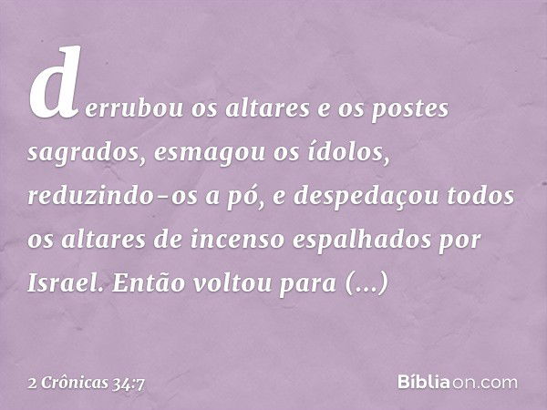 derrubou os altares e os postes sagrados, esmagou os ídolos, reduzindo-os a pó, e despe­daçou todos os altares de incenso espalhados por Israel. Então voltou pa