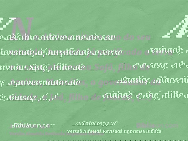 No décimo oitavo ano do seu reinado, havendo já purificado a terra e a casa, ele enviou Safã, filho de Azalias, Maaséias, o governador da cidade, e Joá, filho d