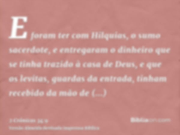 E foram ter com Hilquias, o sumo sacerdote, e entregaram o dinheiro que se tinha trazido à casa de Deus, e que os levitas, guardas da entrada, tinham recebido d