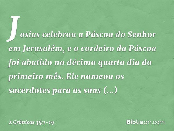 Josias celebrou a Páscoa do Senhor em Jerusalém, e o cordeiro da Páscoa foi abatido no décimo quarto dia do primeiro mês. Ele nomeou os sacerdotes para as suas 